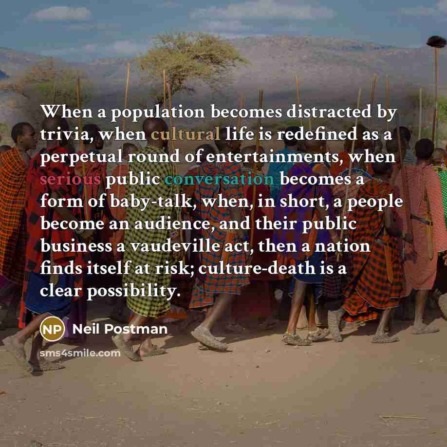 “When a population becomes distracted by trivia, when cultural life is redefined as a perpetual round of entertainments, when serious public conversation becomes a form of baby-talk, when, in short, a people become an audience, and their public business a vaudeville act, then a nation finds itself…” quote by Neil Postman