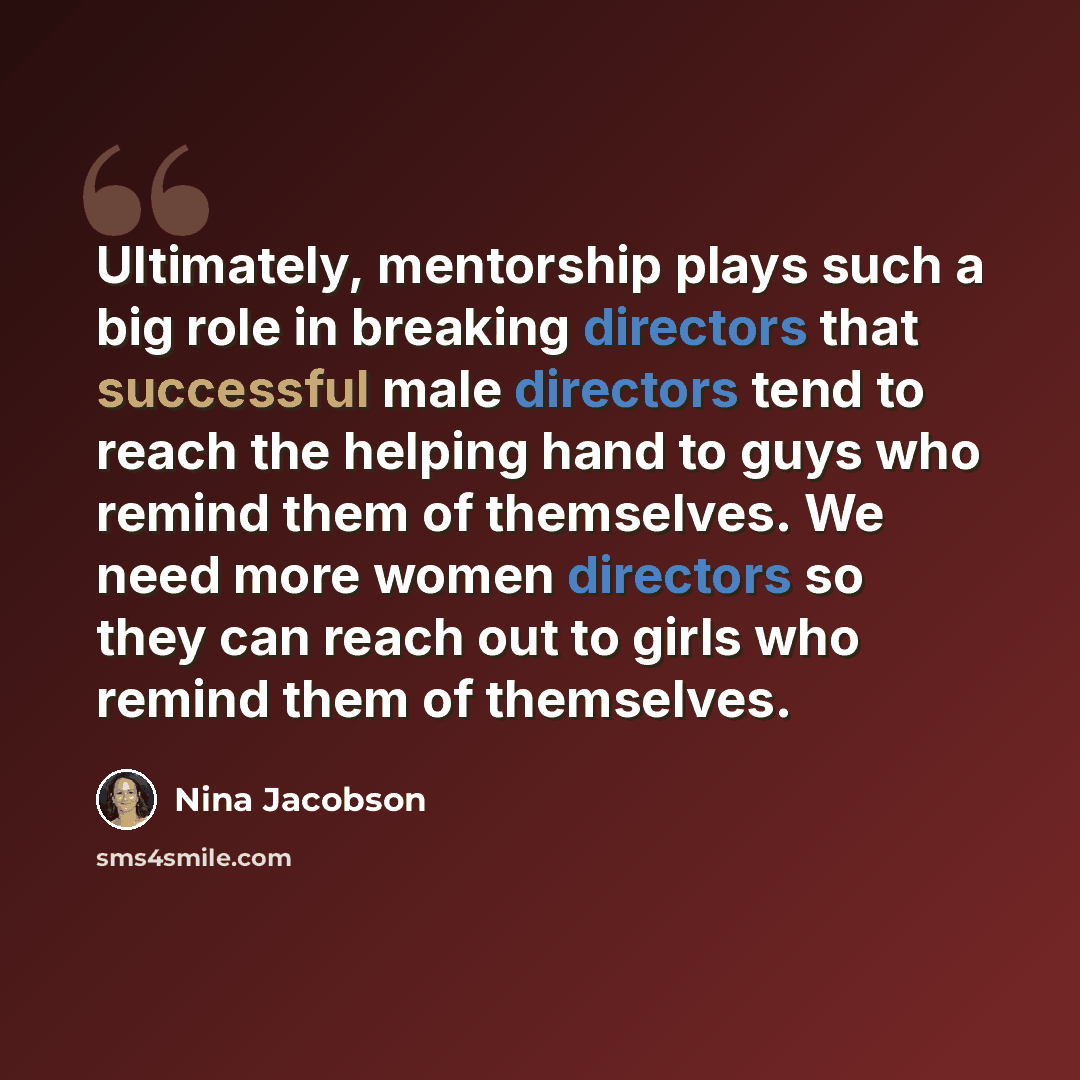 “Ultimately, mentorship plays such a big role in breaking directors that successful male directors tend to reach the helping hand to guys who remind them of themselves. We need more women directors so they can reach out to girls who remind them of themselves.” quote by Nina Jacobson