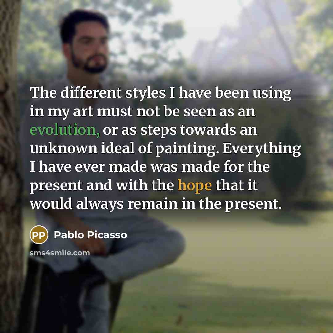 “The different styles I have been using in my art must not be seen as an evolution, or as steps towards an unknown ideal of painting. Everything I have ever made was made for the present and with the hope that it would always remain in the present.” quote by Pablo Picasso