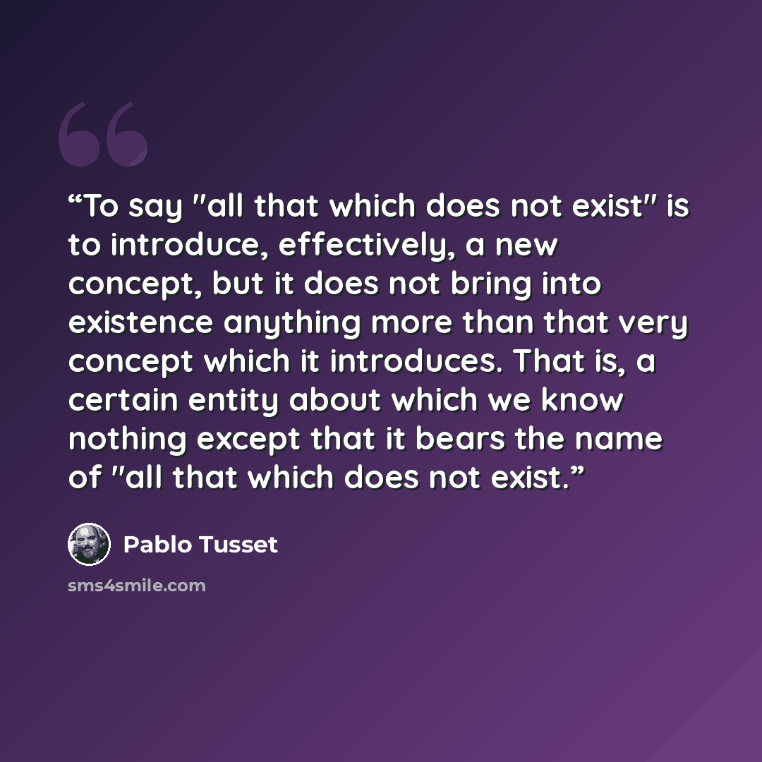 “To say "all that which does not exist" is to introduce, effectively, a new concept, but it does not bring into existence anything more than that very concept which it introduces. That is, a certain entity about which we know nothing except that it bears the name of "all that which does not exist.” quote by Pablo Tusset