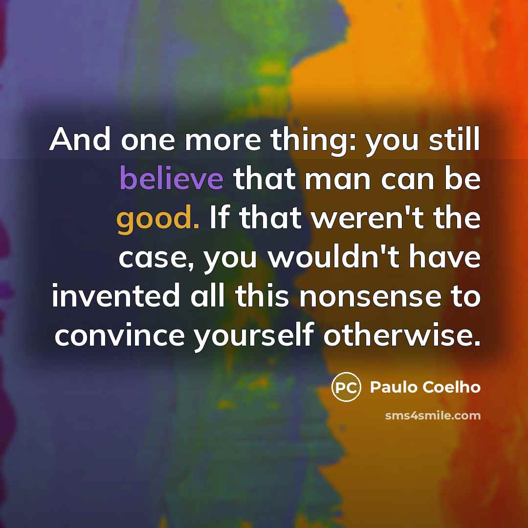 “And one more thing: you still believe that man can be good. If that weren't the case, you wouldn't have invented all this nonsense to convince yourself otherwise.” quote by Paulo Coelho