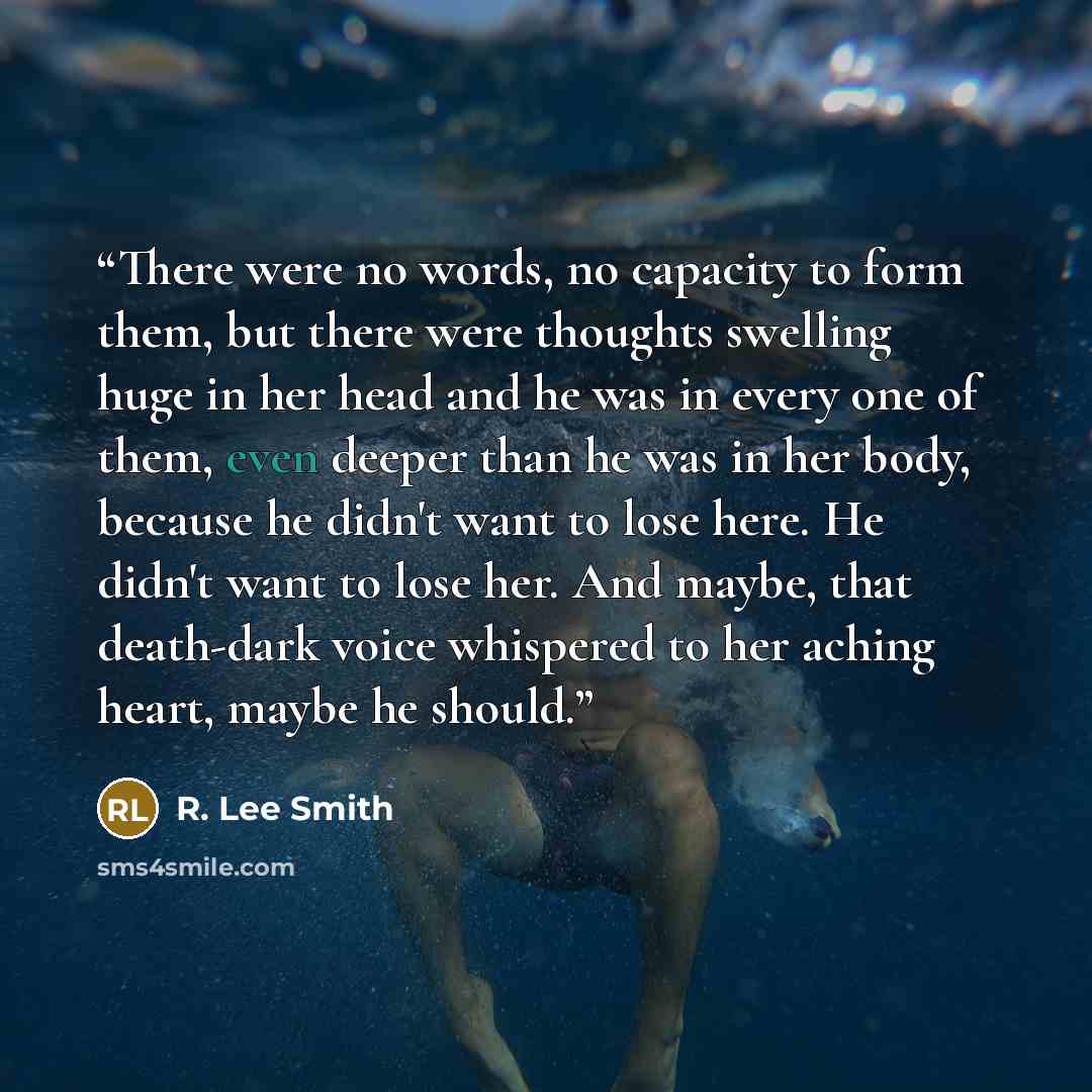“There were no words, no capacity to form them, but there were thoughts swelling huge in her head and he was in every one of them, even deeper than he was in her body, because he didn't want to lose here. He didn't want to lose her. And maybe, that death-dark voice whispered to her aching heart…” quote by R. Lee Smith