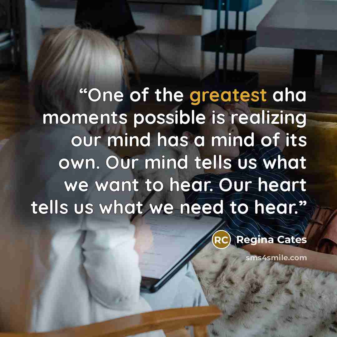 “One of the greatest aha moments possible is realizing our mind has a mind of its own. Our mind tells us what we want to hear. Our heart tells us what we need to hear.” quote by Regina Cates