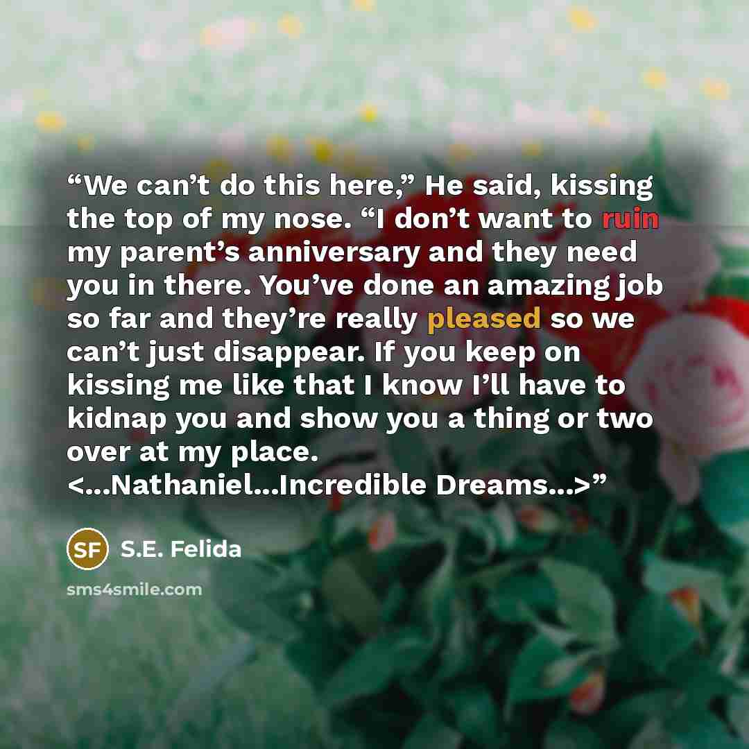 “We can’t do this here,” He said, kissing the top of my nose. “I don’t want to ruin my parent’s anniversary and they need you in there. You’ve done an amazing job so far and they’re really pleased so we can’t just disappear. If you keep on kissing me like that I know I’ll have to kidnap you and…” quote by S.E. Felida