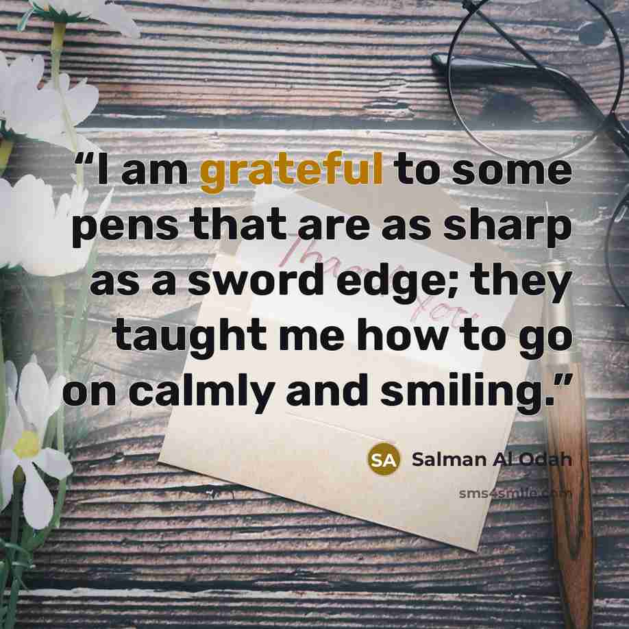 “I am grateful to some pens that are as sharp as a sword edge; they taught me how to go on calmly and smiling.” quote by Salman Al Odah