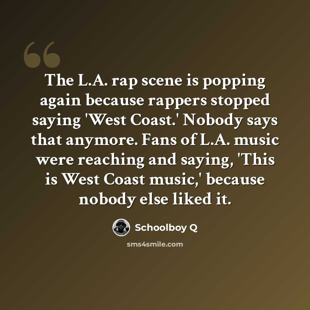 “The L.A. rap scene is popping again because rappers stopped saying 'West Coast.' Nobody says that anymore. Fans of L.A. music were reaching and saying, 'This is West Coast music,' because nobody else liked it.” quote by Schoolboy Q