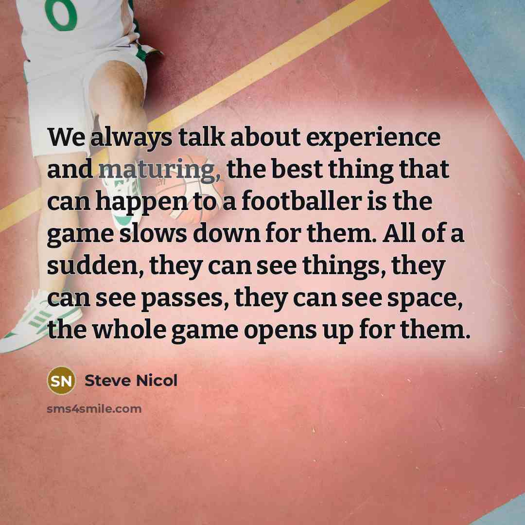 “We always talk about experience and maturing, the best thing that can happen to a footballer is the game slows down for them. All of a sudden, they can see things, they can see passes, they can see space, the whole game opens up for them.” quote by Steve Nicol