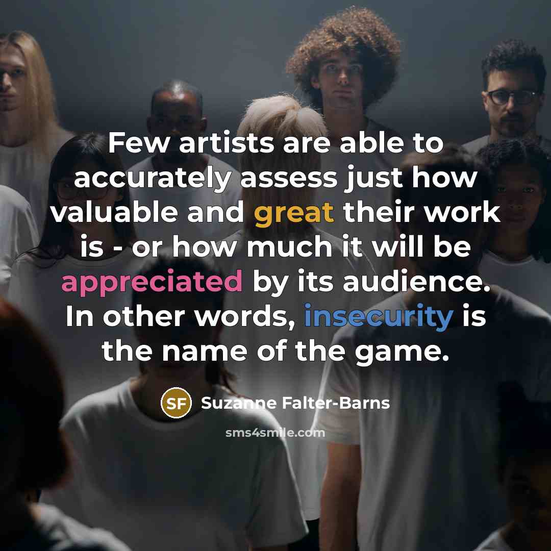“Few artists are able to accurately assess just how valuable and great their work is - or how much it will be appreciated by its audience. In other words, insecurity is the name of the game.” quote by Suzanne Falter-Barns