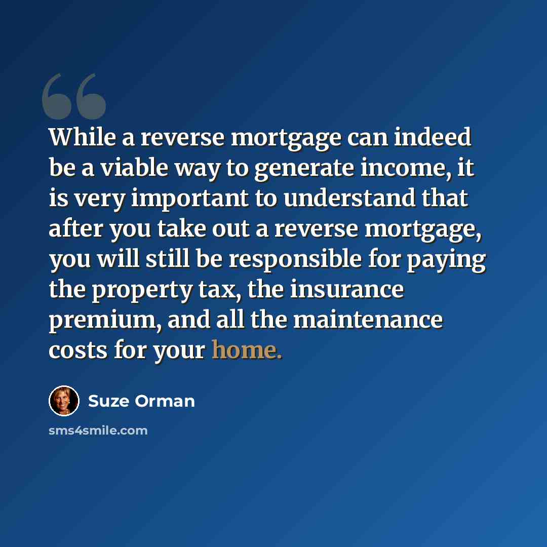“While a reverse mortgage can indeed be a viable way to generate income, it is very important to understand that after you take out a reverse mortgage, you will still be responsible for paying the property tax, the insurance premium, and all the maintenance costs for your home.” quote by Suze Orman
