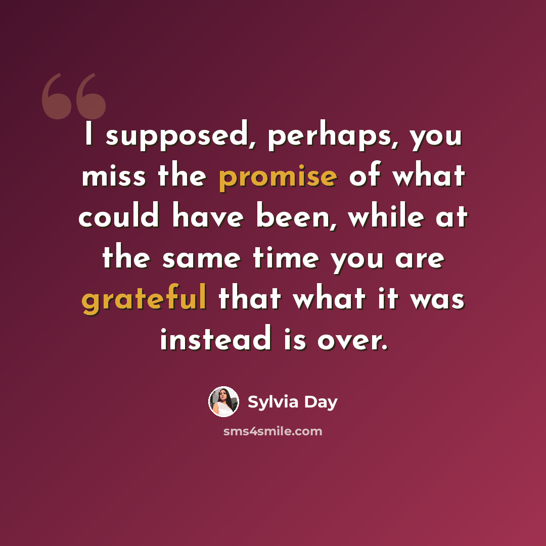 “I supposed, perhaps, you miss the promise of what could have been, while at the same time you are grateful that what it was instead is over.” quote by Sylvia Day