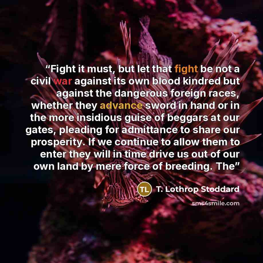 “Fight it must, but let that fight be not a civil war against its own blood kindred but against the dangerous foreign races, whether they advance sword in hand or in the more insidious guise of beggars at our gates, pleading for admittance to share our prosperity. If we continue to allow them to…” quote by T. Lothrop Stoddard