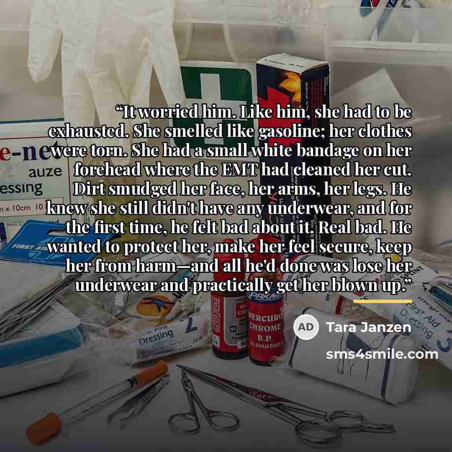 “It worried him. Like him, she had to be exhausted. She smelled like gasoline; her clothes were torn. She had a small white bandage on her forehead where the EMT had cleaned her cut. Dirt smudged her face, her arms, her legs. He knew she still didn't have any underwear, and for the first time, he…” quote by Tara Janzen