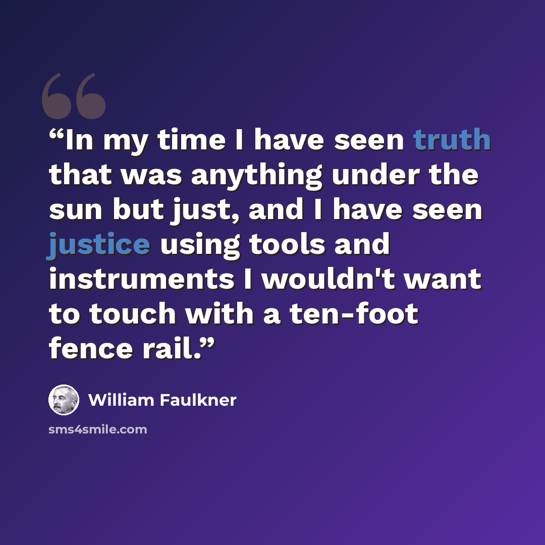 “In my time I have seen truth that was anything under the sun but just, and I have seen justice using tools and instruments I wouldn't want to touch with a ten-foot fence rail.” quote by William Faulkner