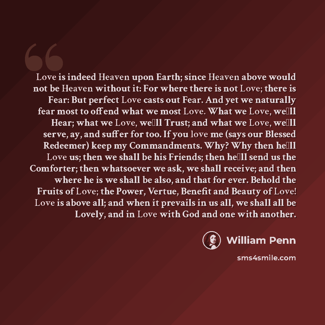 “Love is indeed Heaven upon Earth; since Heaven above would not be Heaven without it: For where there is not Love; there is Fear: But perfect Love casts out Fear. And yet we naturally fear most to offend what we most Love. What we Love, we�ll Hear; what we Love, we�ll Trust; and what we Love, we�ll…” quote by William Penn