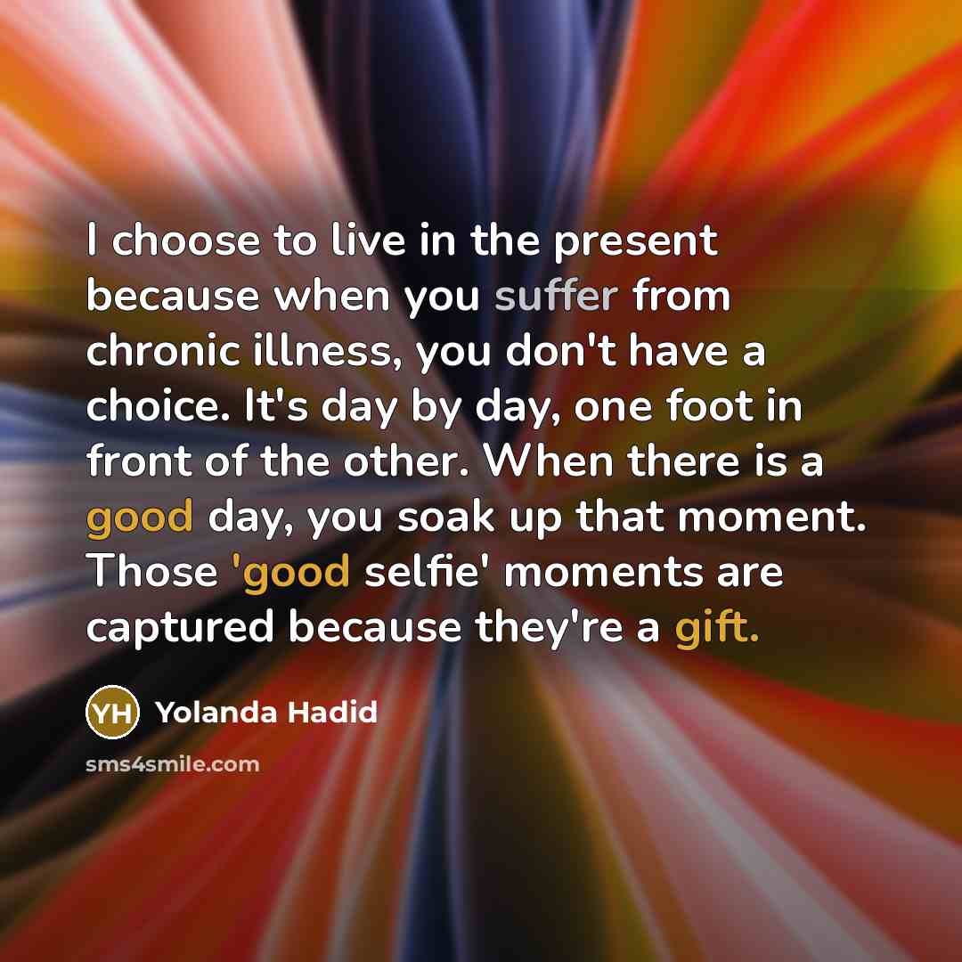 “I choose to live in the present because when you suffer from chronic illness, you don't have a choice. It's day by day, one foot in front of the other. When there is a good day, you soak up that moment. Those 'good selfie' moments are captured because they're a gift.” quote by Yolanda Hadid