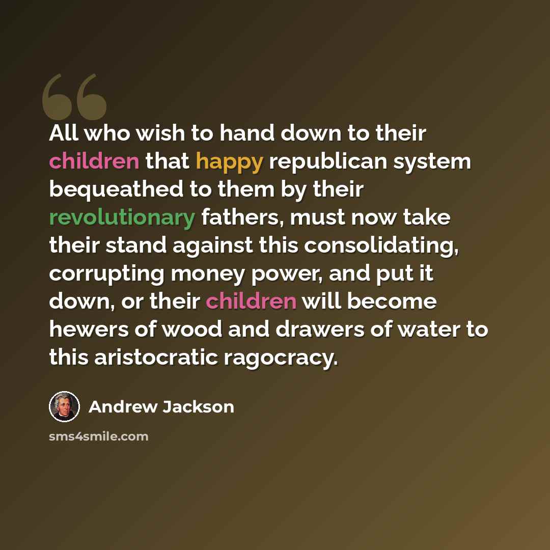 “All who wish to hand down to their children that happy republican system bequeathed to them by their revolutionary fathers, must now take their stand against this consolidating, corrupting money power, and put it down, or their children will become hewers of wood and drawers of water to this…” quote by Andrew Jackson