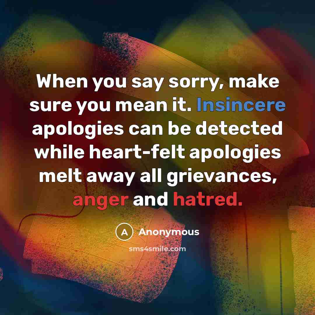 “When you say sorry, make sure you mean it. Insincere apologies can be detected while heart-felt apologies melt away all grievances, anger and hatred.” quote by Anonymous