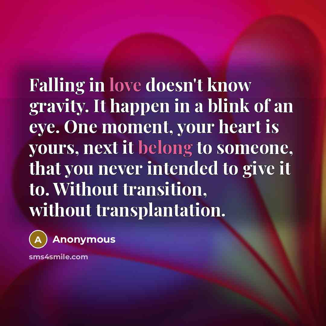“Falling in love doesn't know gravity. It happen in a blink of an eye. One moment, your heart is yours, next it belong to someone, that you never intended to give it to. Without transition, without transplantation.” quote by Anonymous