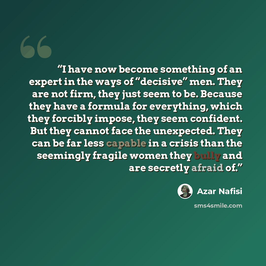 “I have now become something of an expert in the ways of “decisive” men. They are not firm, they just seem to be. Because they have a formula for everything, which they forcibly impose, they seem confident. But they cannot face the unexpected. They can be far less capable in a crisis than the…” quote by Azar Nafisi