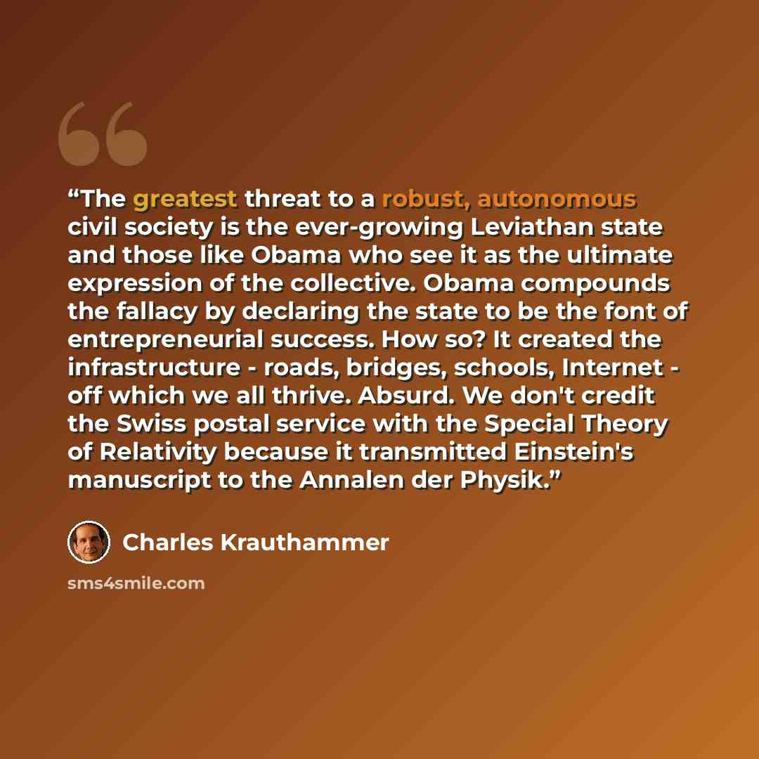 “The greatest threat to a robust, autonomous civil society is the ever-growing Leviathan state and those like Obama who see it as the ultimate expression of the collective. Obama compounds the fallacy by declaring the state to be the font of entrepreneurial success. How so? It created the…” quote by Charles Krauthammer
