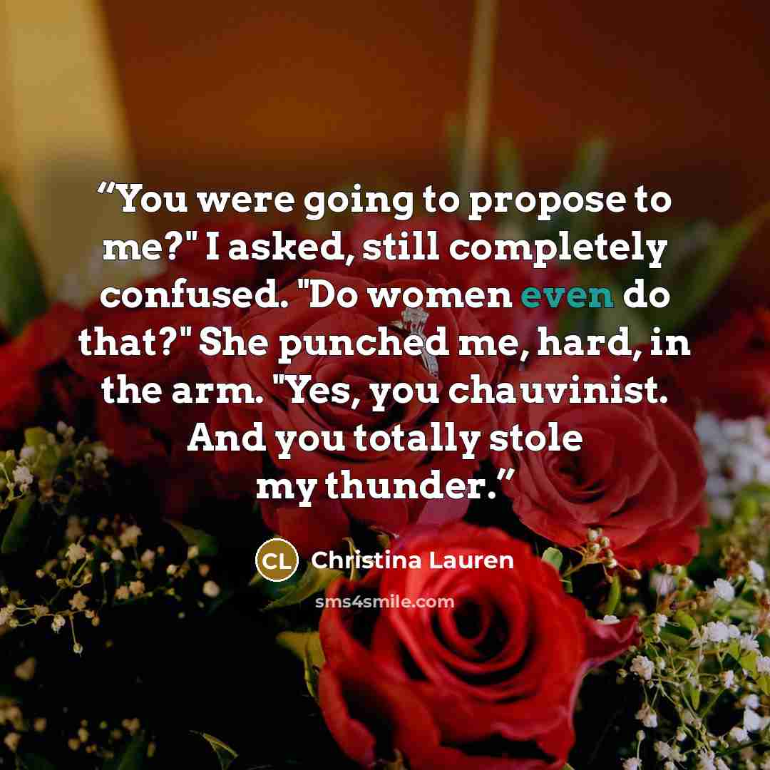“You were going to propose to me?" I asked, still completely confused. "Do women even do that?" She punched me, hard, in the arm. "Yes, you chauvinist. And you totally stole my thunder.” quote by Christina Lauren