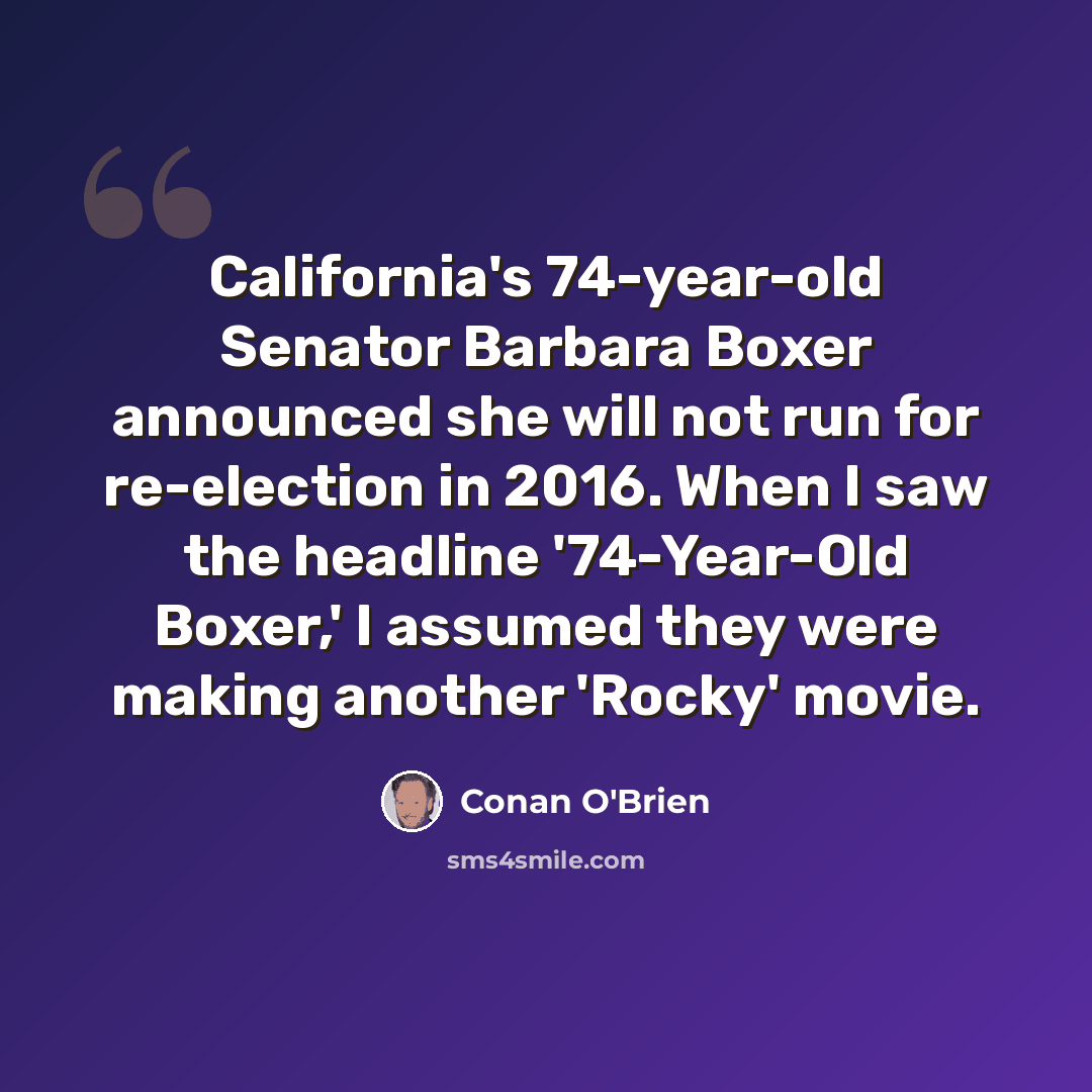 “California's 74-year-old Senator Barbara Boxer announced she will not run for re-election in 2016. When I saw the headline '74-Year-Old Boxer,' I assumed they were making another 'Rocky' movie.” quote by Conan O'Brien
