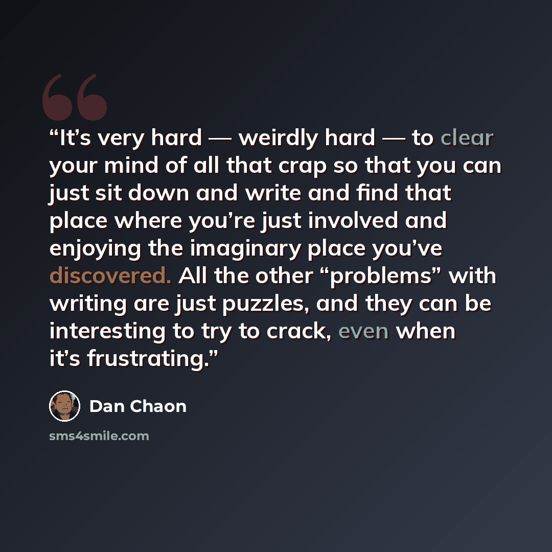 “It’s very hard — weirdly hard — to clear your mind of all that crap so that you can just sit down and write and find that place where you’re just involved and enjoying the imaginary place you’ve discovered. All the other “problems” with writing are just puzzles, and they can be interesting to try…” quote by Dan Chaon
