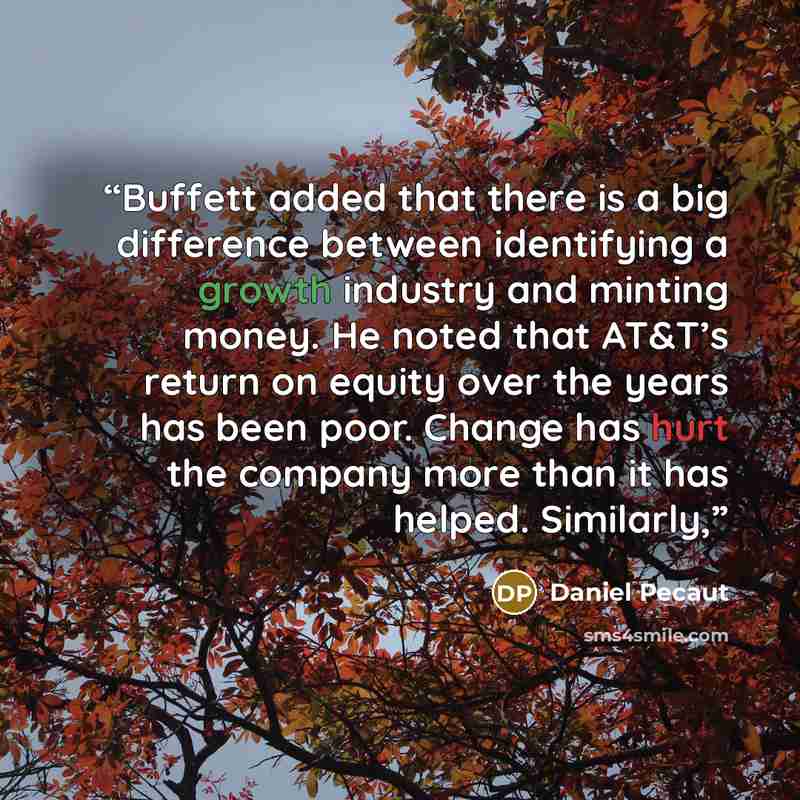 “Buffett added that there is a big difference between identifying a growth industry and minting money. He noted that AT&T’s return on equity over the years has been poor. Change has hurt the company more than it has helped. Similarly,” quote by Daniel Pecaut