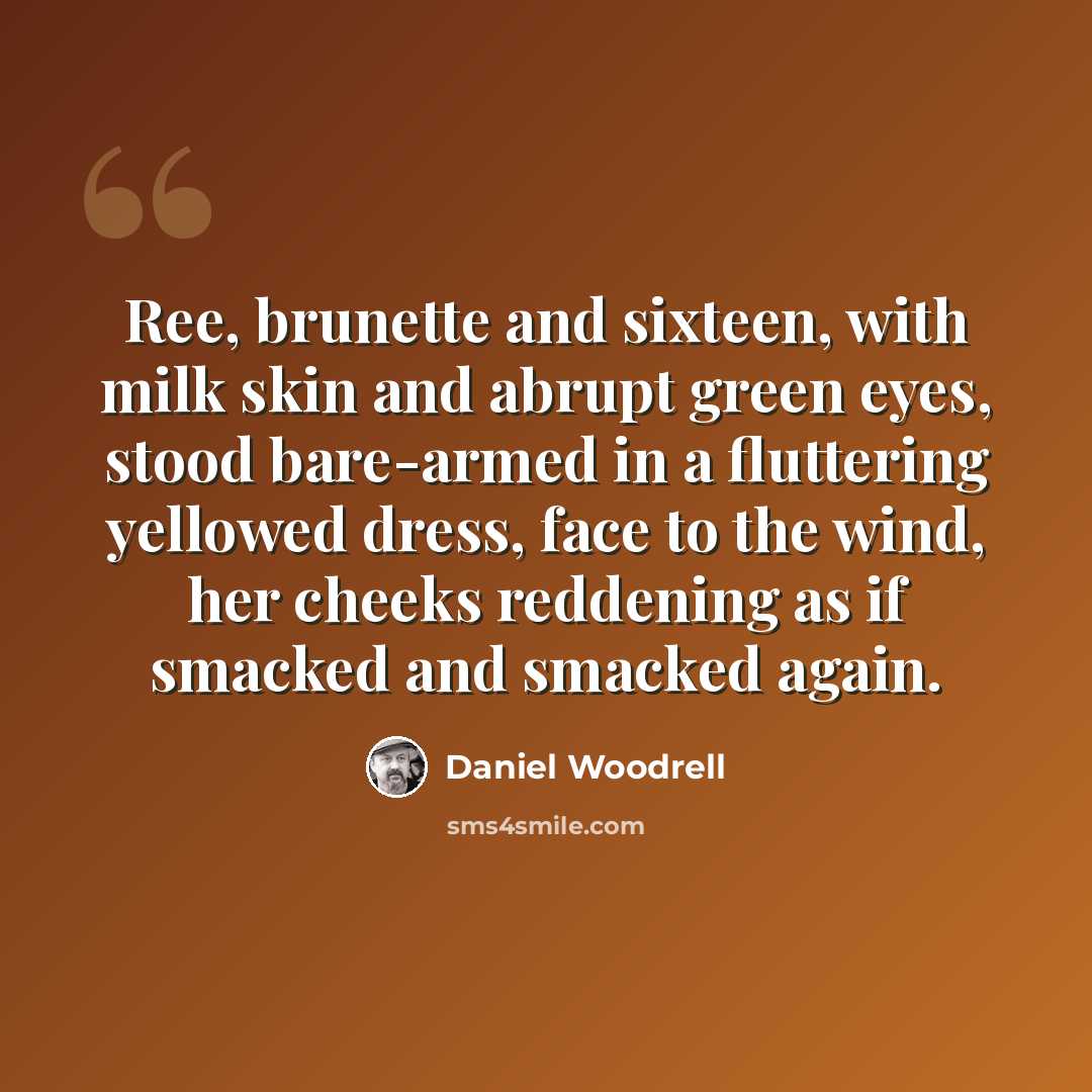 “Ree, brunette and sixteen, with milk skin and abrupt green eyes, stood bare-armed in a fluttering yellowed dress, face to the wind, her cheeks reddening as if smacked and smacked again.” quote by Daniel Woodrell
