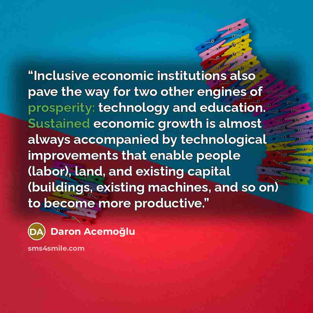 “Inclusive economic institutions also pave the way for two other engines of prosperity: technology and education. Sustained economic growth is almost always accompanied by technological improvements that enable people (labor), land, and existing capital (buildings, existing machines, and so on) to…” quote by Daron Acemoğlu