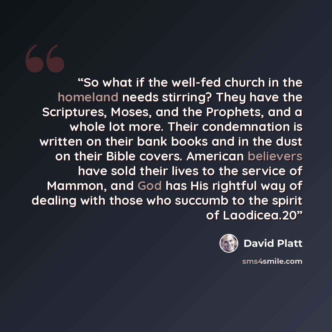“So what if the well-fed church in the homeland needs stirring? They have the Scriptures, Moses, and the Prophets, and a whole lot more. Their condemnation is written on their bank books and in the dust on their Bible covers. American believers have sold their lives to the service of Mammon, and…” quote by David Platt