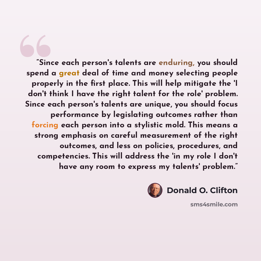 “Since each person's talents are enduring, you should spend a great deal of time and money selecting people properly in the first place. This will help mitigate the 'I don't think I have the right talent for the role' problem. Since each person's talents are unique, you should focus performance by…” quote by Donald O. Clifton