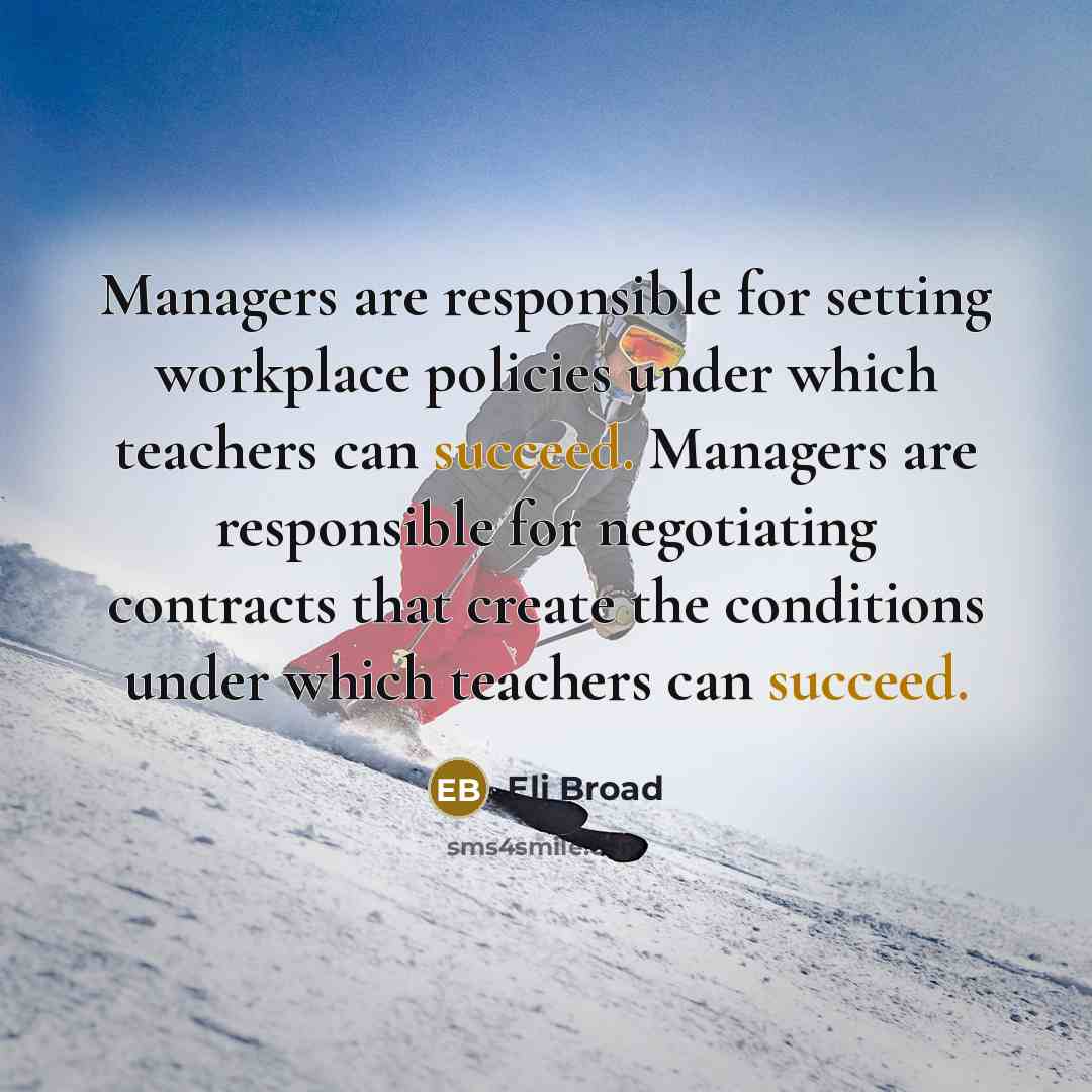 “Managers are responsible for setting workplace policies under which teachers can succeed. Managers are responsible for negotiating contracts that create the conditions under which teachers can succeed.” quote by Eli Broad