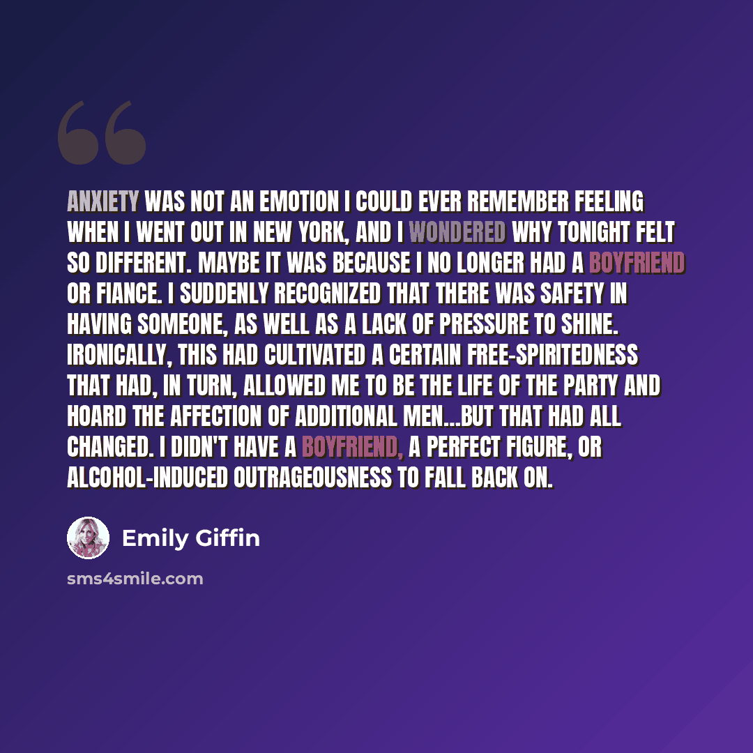 “Anxiety was not an emotion I could ever remember feeling when I went out in New York, and I wondered why tonight felt so different. Maybe it was because I no longer had a boyfriend or fiance. I suddenly recognized that there was safety in having someone, as well as a lack of pressure to shine…” quote by Emily Giffin