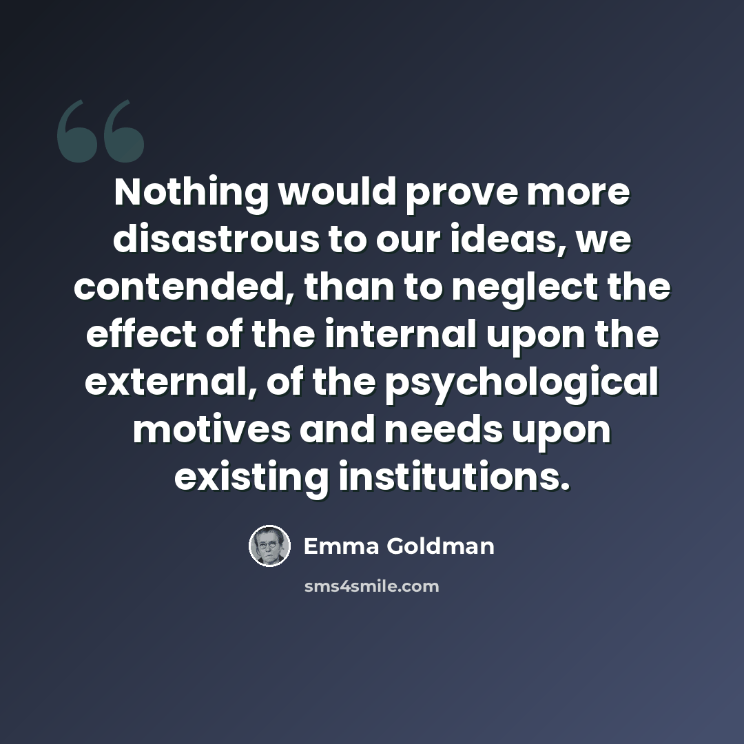 “Nothing would prove more disastrous to our ideas, we contended, than to neglect the effect of the internal upon the external, of the psychological motives and needs upon existing institutions.” quote by Emma Goldman