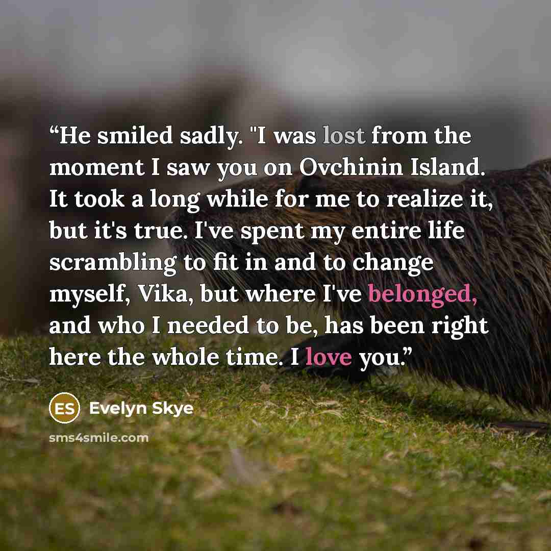 “He smiled sadly. "I was lost from the moment I saw you on Ovchinin Island. It took a long while for me to realize it, but it's true. I've spent my entire life scrambling to fit in and to change myself, Vika, but where I've belonged, and who I needed to be, has been right here the whole time. I…” quote by Evelyn Skye