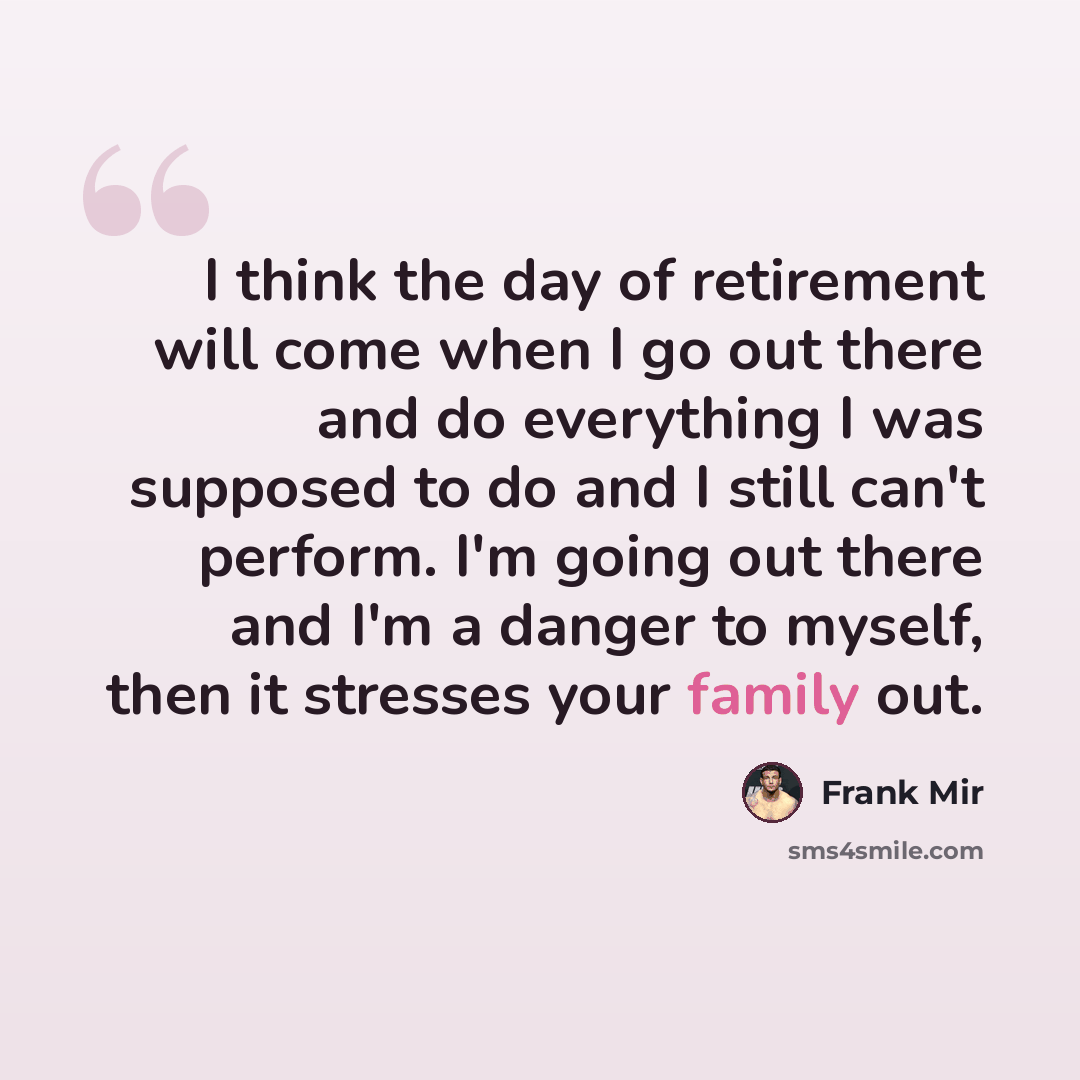 “I think the day of retirement will come when I go out there and do everything I was supposed to do and I still can't perform. I'm going out there and I'm a danger to myself, then it stresses your family out.” quote by Frank Mir