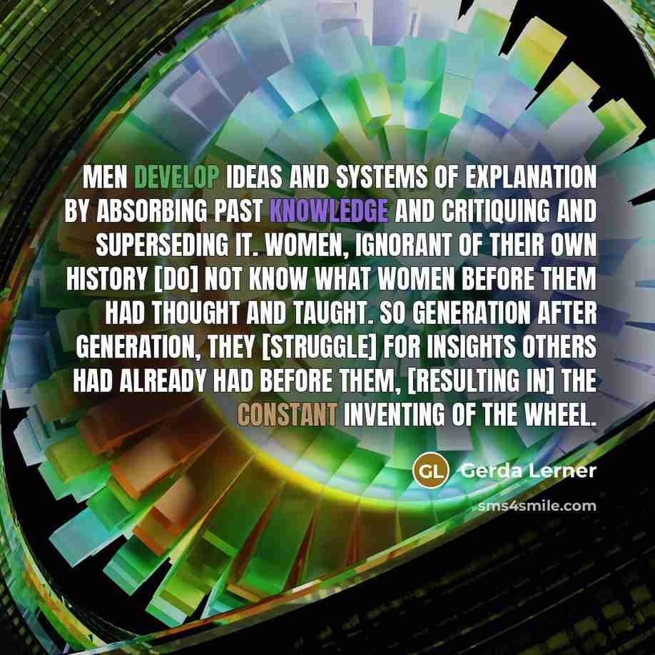 “Men develop ideas and systems of explanation by absorbing past knowledge and critiquing and superseding it. Women, ignorant of their own history [do] not know what women before them had thought and taught. So generation after generation, they [struggle] for insights others had already had before…” quote by Gerda Lerner