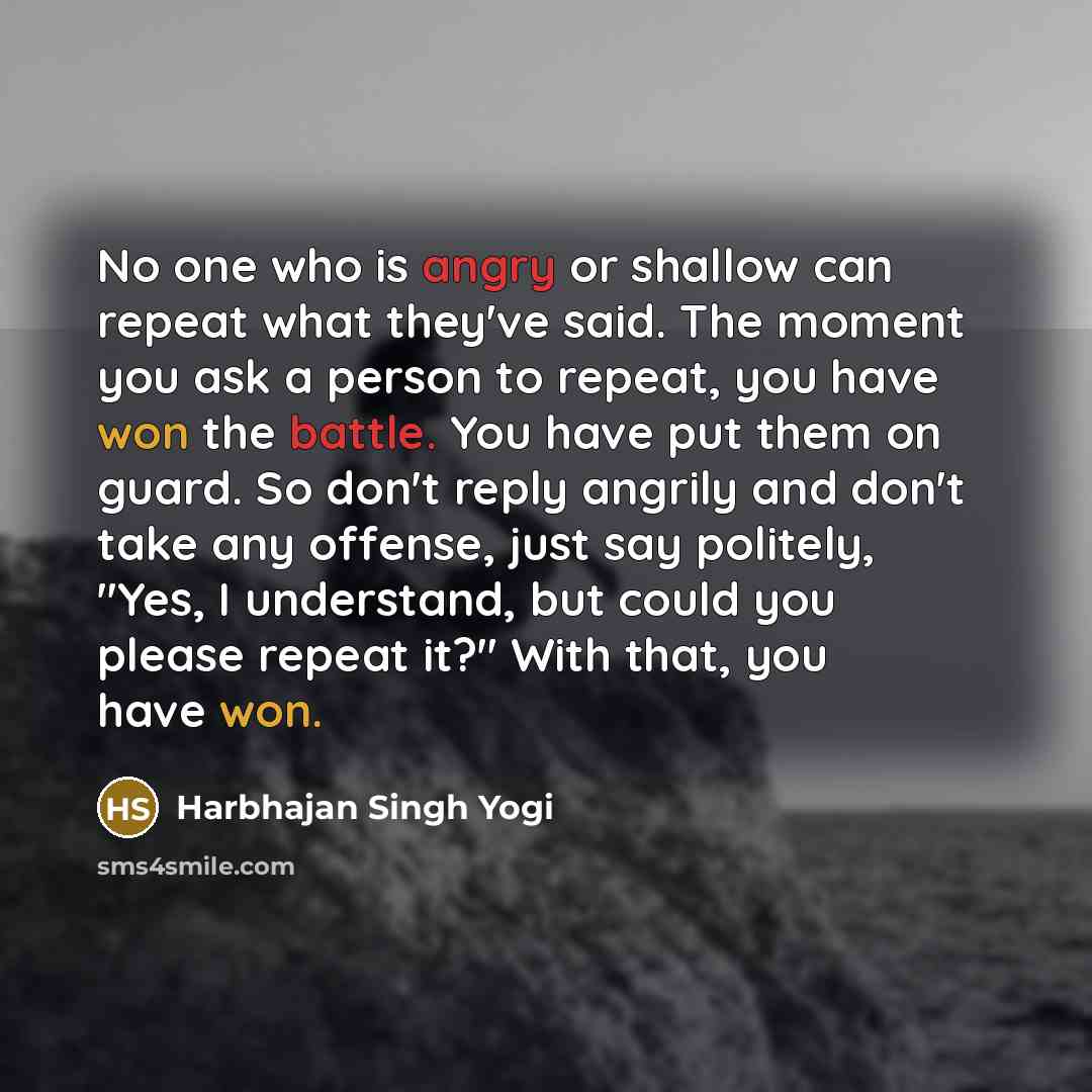 “No one who is angry or shallow can repeat what they've said. The moment you ask a person to repeat, you have won the battle. You have put them on guard. So don't reply angrily and don't take any offense, just say politely, "Yes, I understand, but could you please repeat it?" With that, you have won.” quote by Harbhajan Singh Yogi