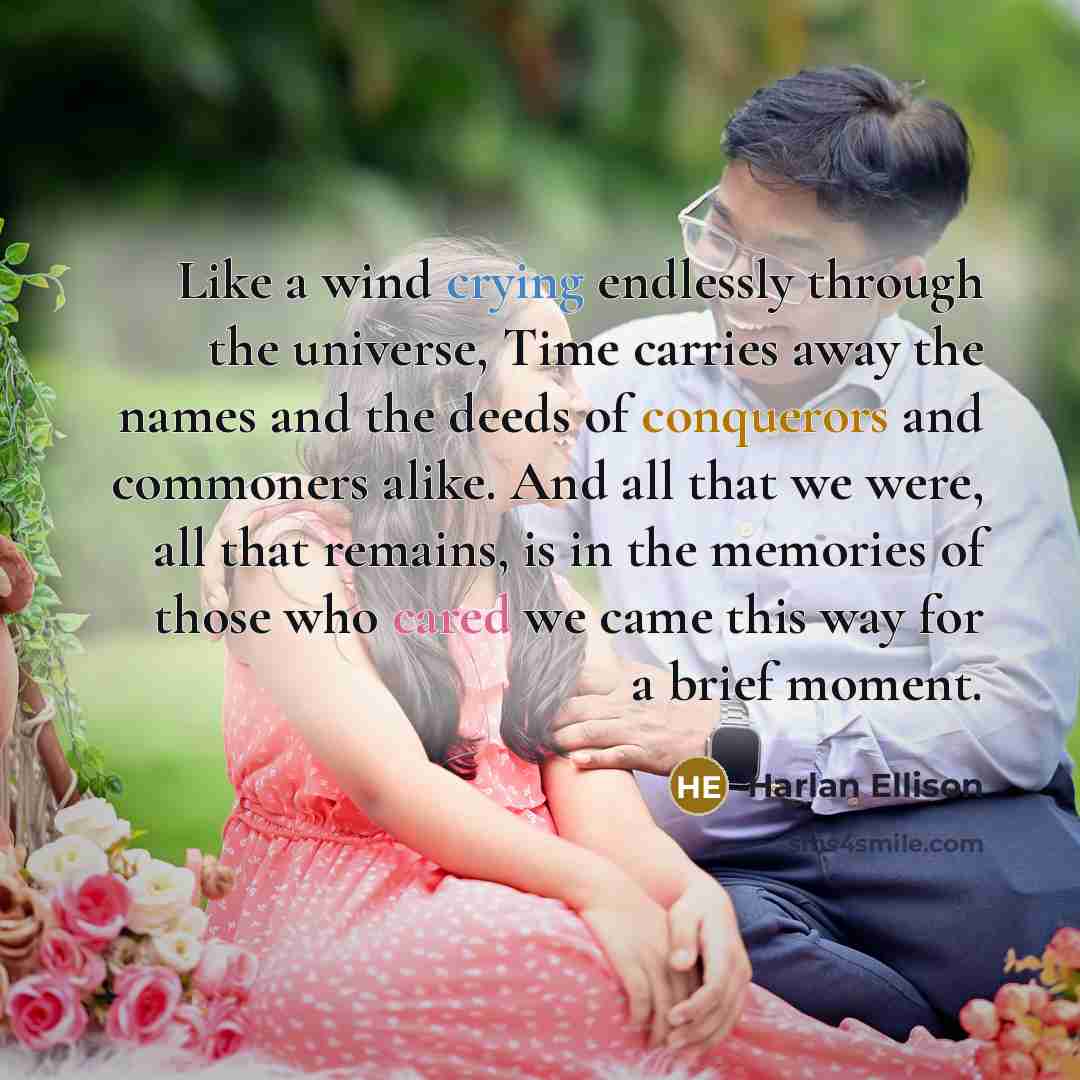 “Like a wind crying endlessly through the universe, Time carries away the names and the deeds of conquerors and commoners alike. And all that we were, all that remains, is in the memories of those who cared we came this way for a brief moment.” quote by Harlan Ellison