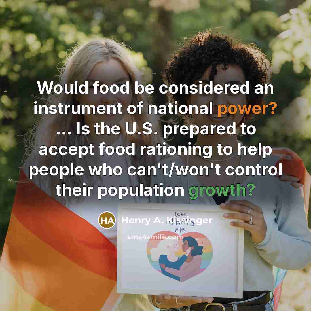 “Would food be considered an instrument of national power? ... Is the U.S. prepared to accept food rationing to help people who can't/won't control their population growth?” quote by Henry A. Kissinger