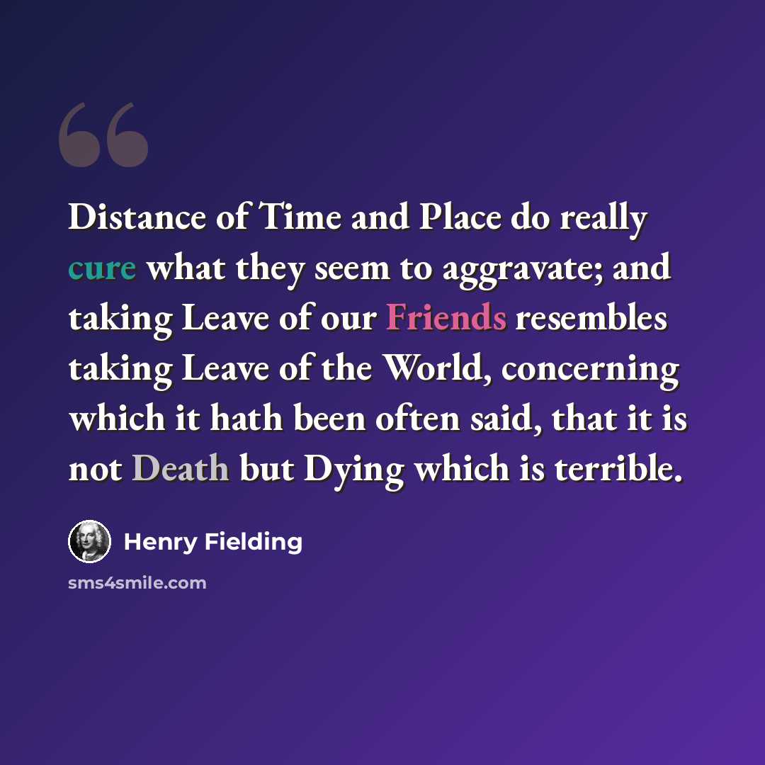“Distance of Time and Place do really cure what they seem to aggravate; and taking Leave of our Friends resembles taking Leave of the World, concerning which it hath been often said, that it is not Death but Dying which is terrible.” quote by Henry Fielding