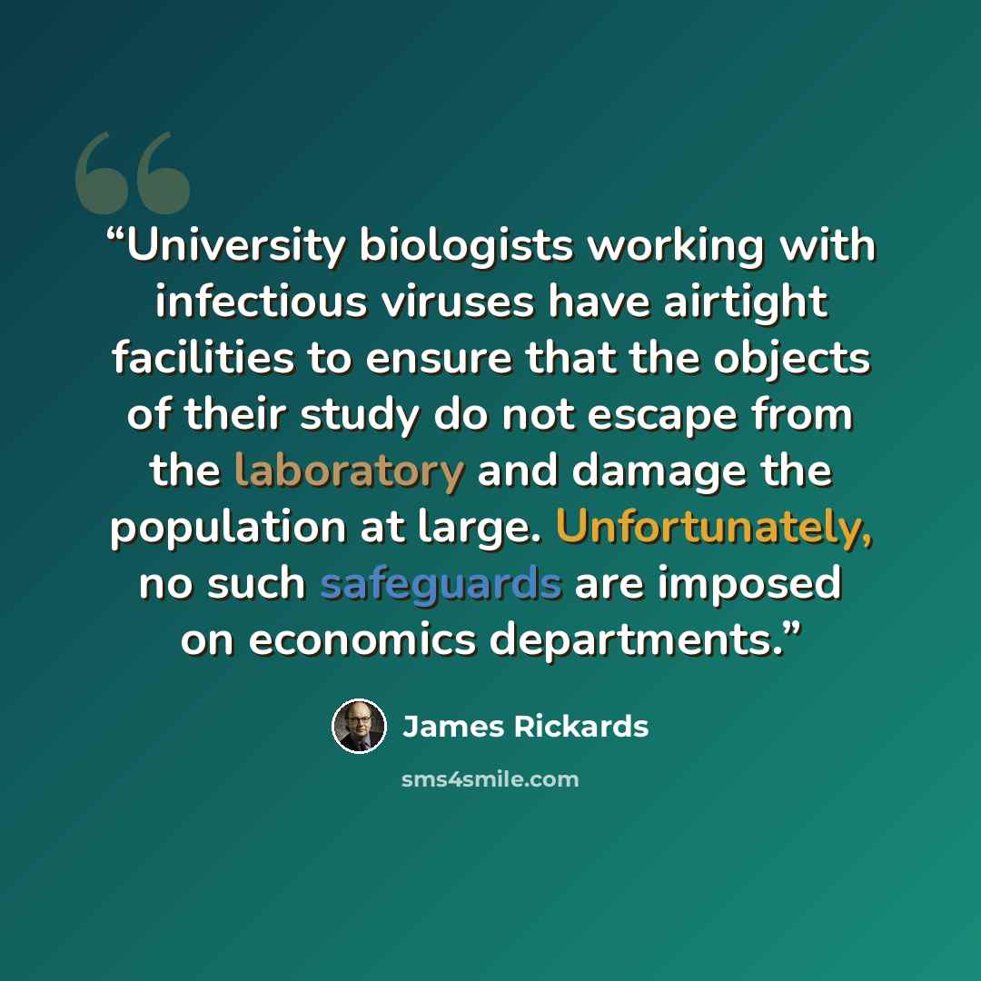 “University biologists working with infectious viruses have airtight facilities to ensure that the objects of their study do not escape from the laboratory and damage the population at large. Unfortunately, no such safeguards are imposed on economics departments.” quote by James Rickards