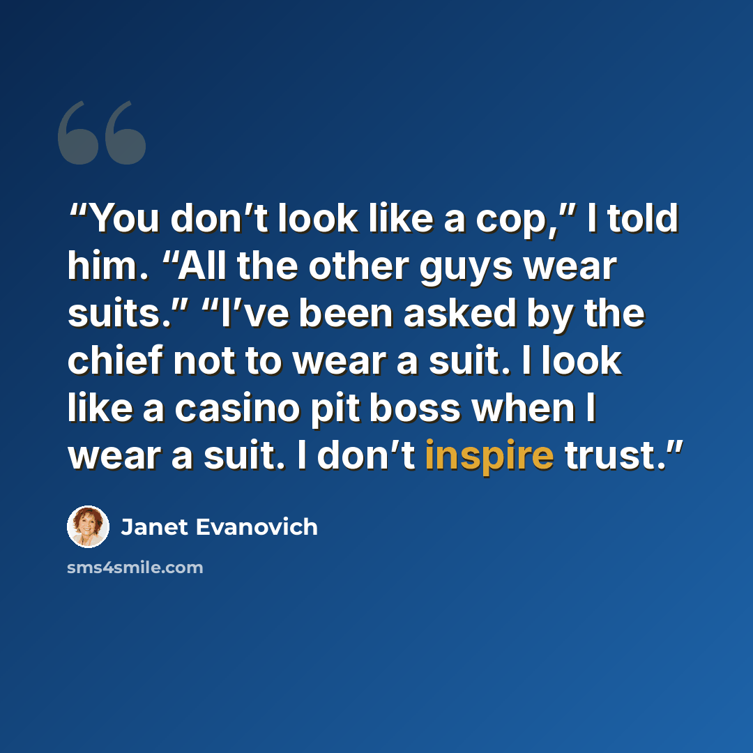 “You don’t look like a cop,” I told him. “All the other guys wear suits.” “I’ve been asked by the chief not to wear a suit. I look like a casino pit boss when I wear a suit. I don’t inspire trust.” quote by Janet Evanovich