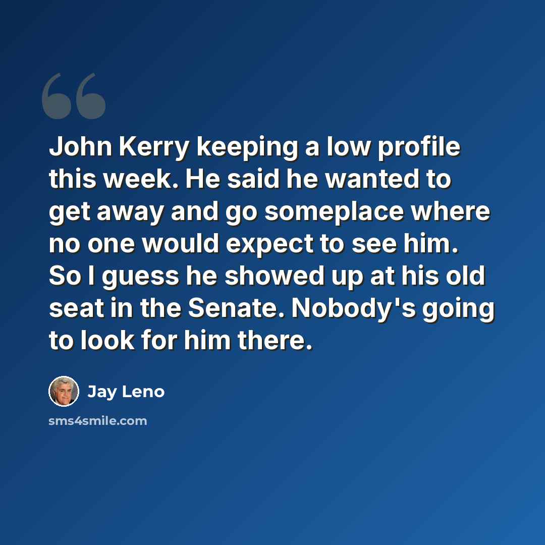 “John Kerry keeping a low profile this week. He said he wanted to get away and go someplace where no one would expect to see him. So I guess he showed up at his old seat in the Senate. Nobody's going to look for him there.” quote by Jay Leno