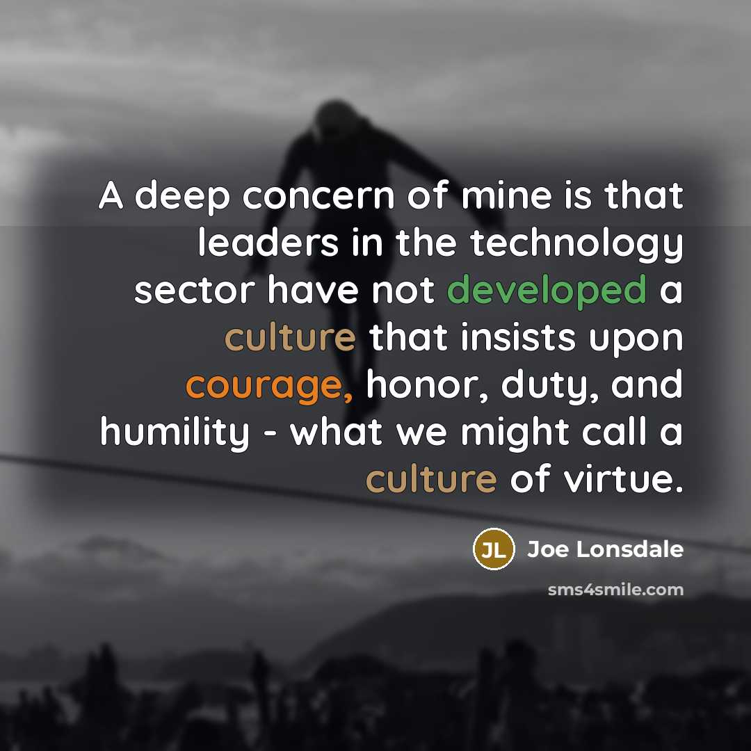 “A deep concern of mine is that leaders in the technology sector have not developed a culture that insists upon courage, honor, duty, and humility - what we might call a culture of virtue.” quote by Joe Lonsdale