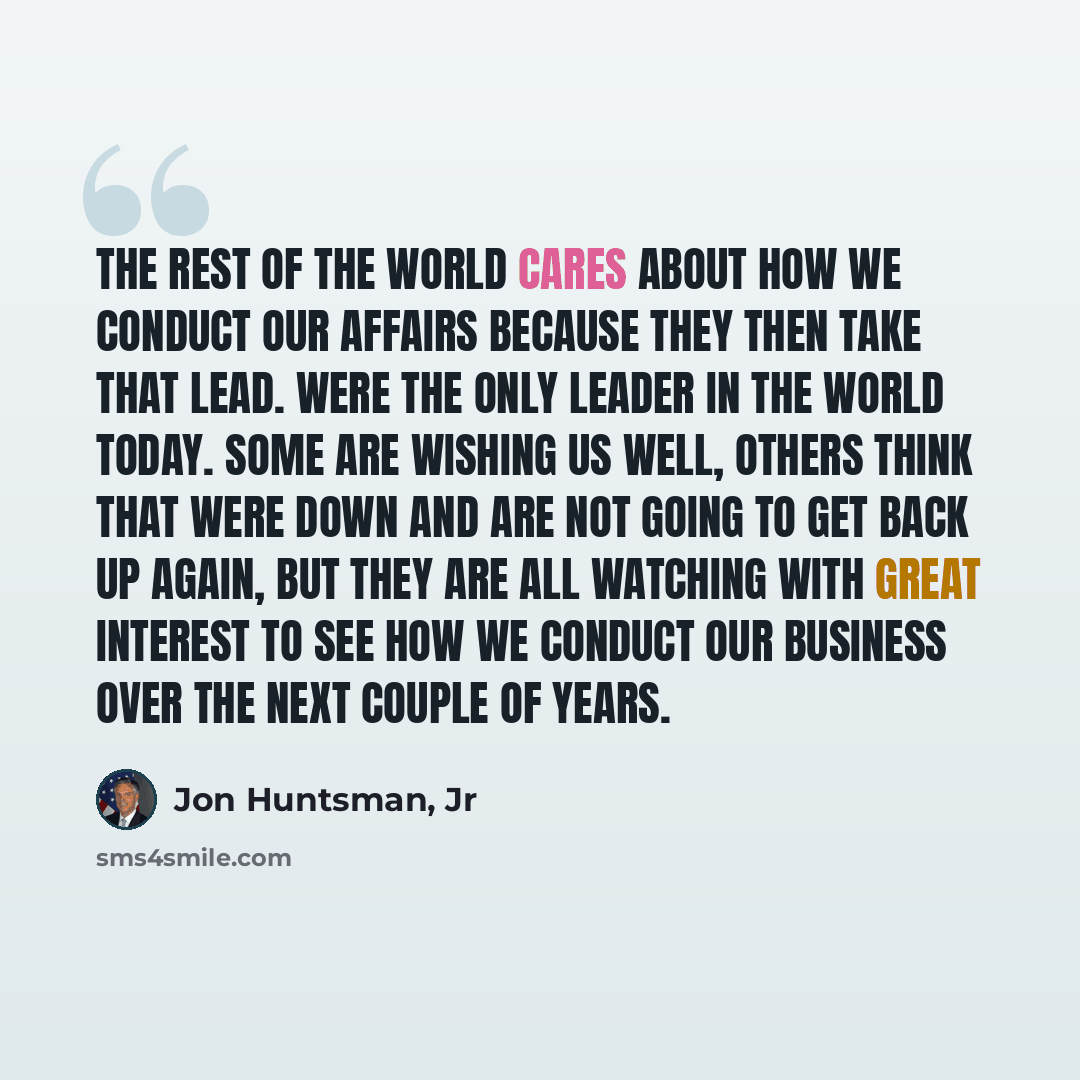 “The rest of the world cares about how we conduct our affairs because they then take that lead. Were the only leader in the world today. Some are wishing us well, others think that were down and are not going to get back up again, but they are all watching with great interest to see how we conduct…” quote by Jon Huntsman, Jr