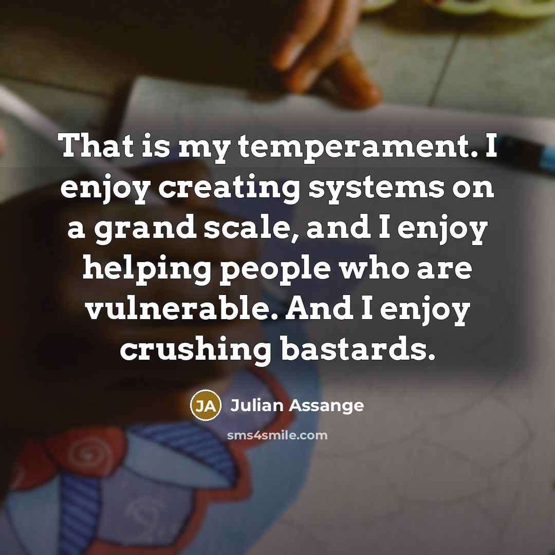 “That is my temperament. I enjoy creating systems on a grand scale, and I enjoy helping people who are vulnerable. And I enjoy crushing bastards.” quote by Julian Assange