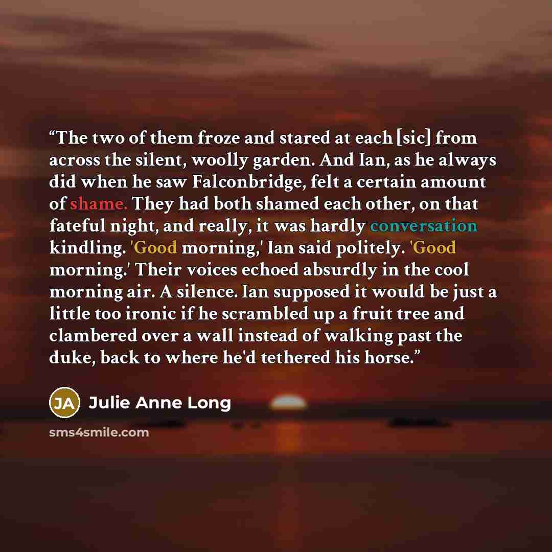 “The two of them froze and stared at each [sic] from across the silent, woolly garden. And Ian, as he always did when he saw Falconbridge, felt a certain amount of shame. They had both shamed each other, on that fateful night, and really, it was hardly conversation kindling. 'Good morning,' Ian…” quote by Julie Anne Long