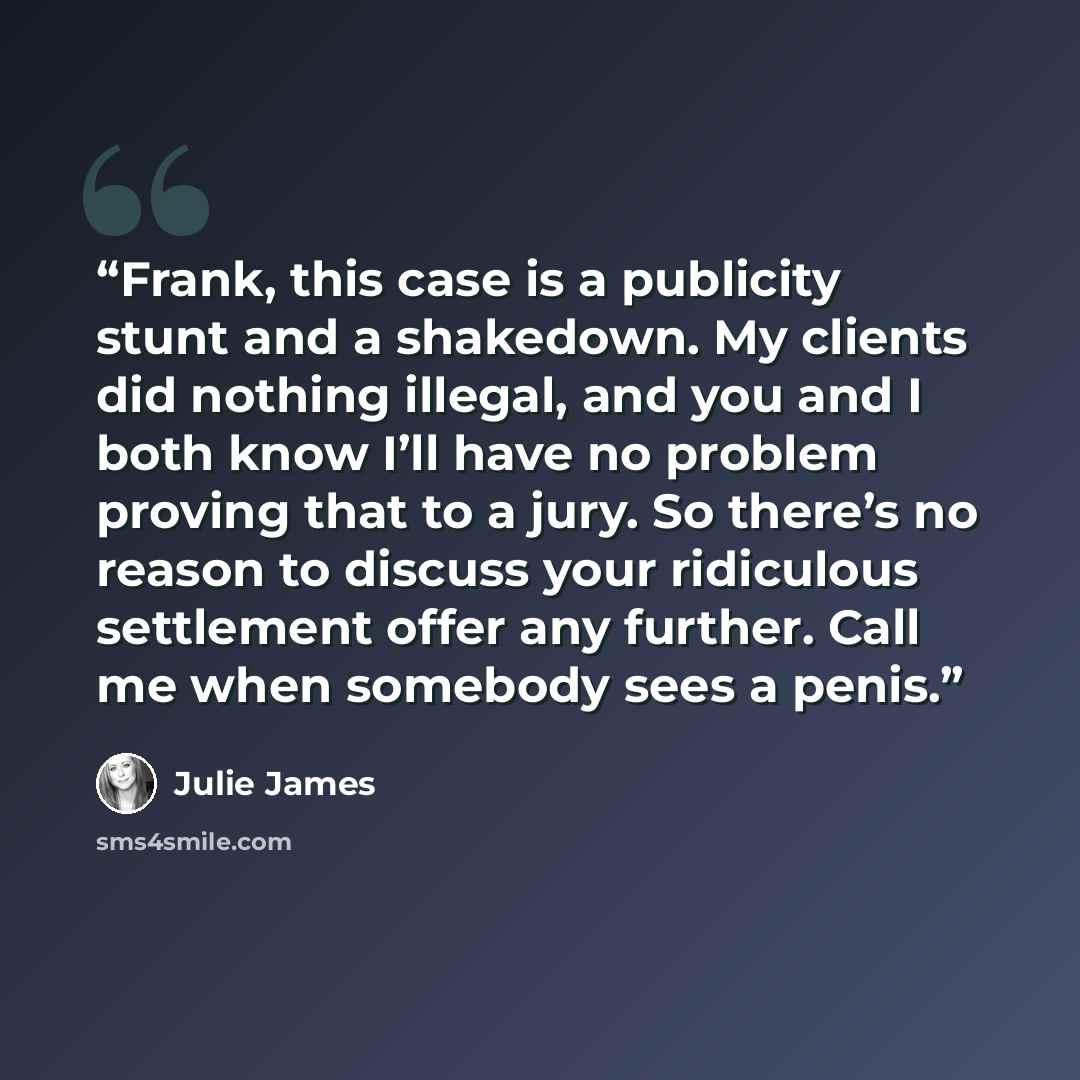 “Frank, this case is a publicity stunt and a shakedown. My clients did nothing illegal, and you and I both know I’ll have no problem proving that to a jury. So there’s no reason to discuss your ridiculous settlement offer any further. Call me when somebody sees a penis.” quote by Julie James